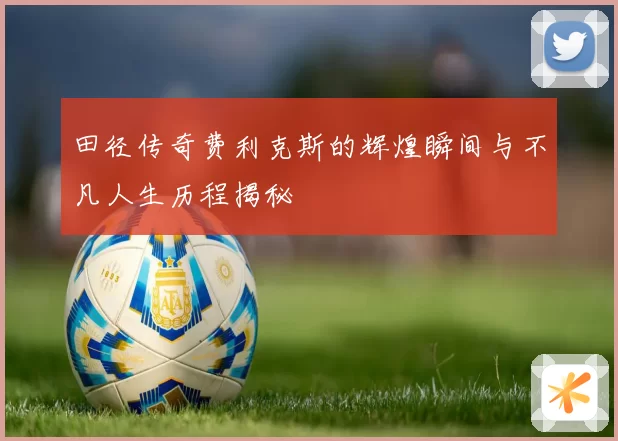 田径传奇费利克斯的辉煌瞬间与不凡人生历程揭秘