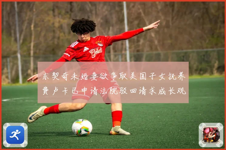 东契奇未婚妻欲争取美国子女抚养费卢卡已申请法院驳回请求成长观察