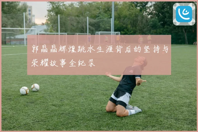 郭晶晶辉煌跳水生涯背后的坚持与荣耀故事全纪录