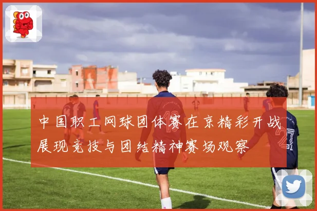 中国职工网球团体赛在京精彩开战展现竞技与团结精神赛场观察