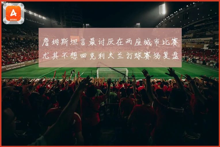 詹姆斯坦言最讨厌在两座城市比赛尤其不想回克利夫兰打球赛场复盘