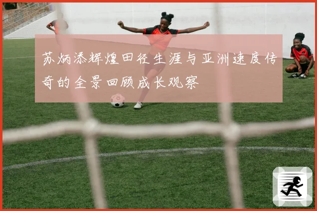 苏炳添辉煌田径生涯与亚洲速度传奇的全景回顾成长观察