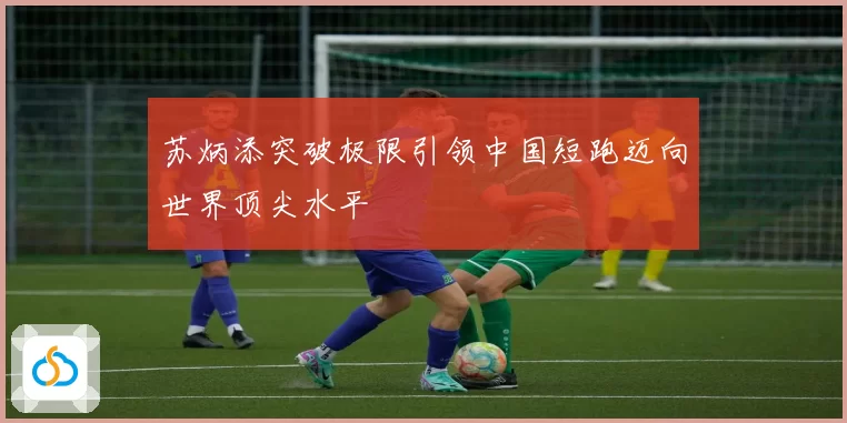 苏炳添突破极限引领中国短跑迈向世界顶尖水平