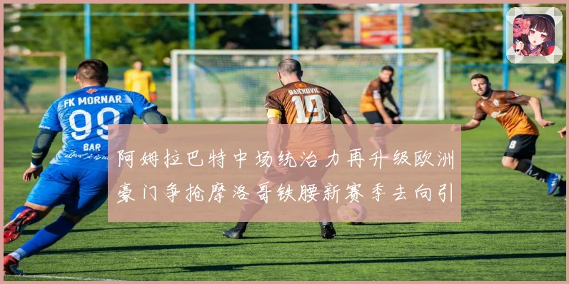 阿姆拉巴特中场统治力再升级欧洲豪门争抢摩洛哥铁腰新赛季去向引热议
