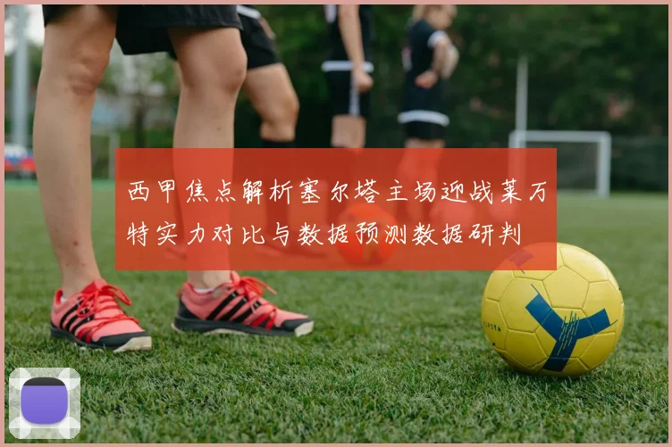 西甲焦点解析塞尔塔主场迎战莱万特实力对比与数据预测数据研判