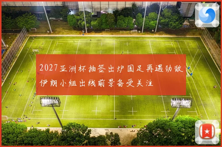2027亚洲杯抽签出炉国足再遇劲敌伊朗小组出线前景备受关注