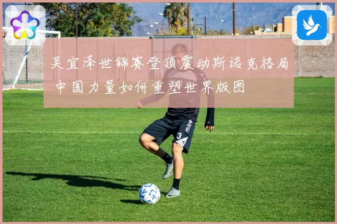 吴宜泽世锦赛登顶震动斯诺克格局 中国力量如何重塑世界版图