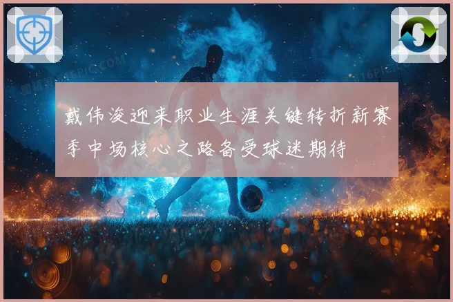 戴伟浚迎来职业生涯关键转折新赛季中场核心之路备受球迷期待