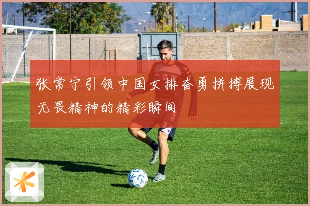 张常宁引领中国女排奋勇拼搏展现无畏精神的精彩瞬间