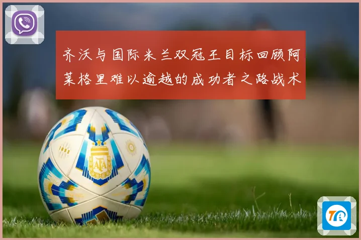 齐沃与国际米兰双冠王目标回顾阿莱格里难以逾越的成功者之路战术观察