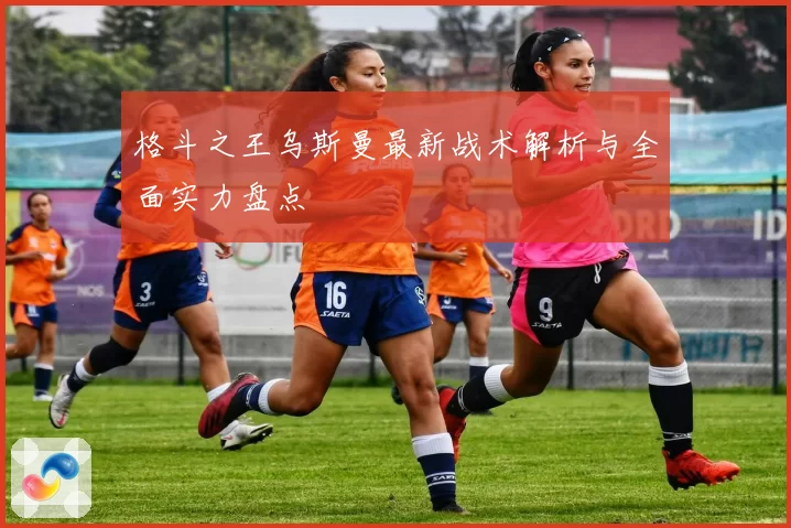 格斗之王乌斯曼最新战术解析与全面实力盘点