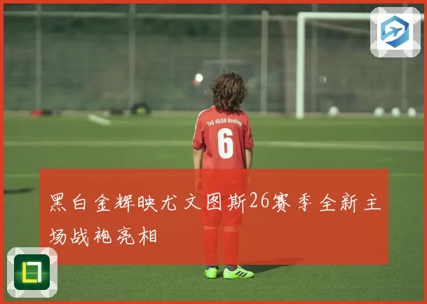 黑白金辉映尤文图斯26赛季全新主场战袍亮相
