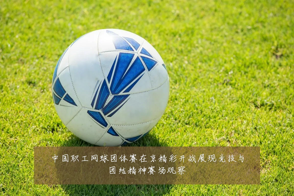 中国职工网球团体赛在京精彩开战展现竞技与团结精神赛场观察