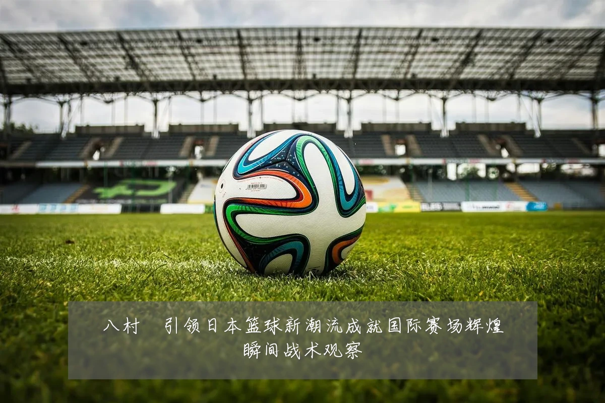 八村塁引领日本篮球新潮流成就国际赛场辉煌瞬间战术观察